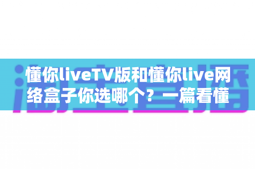 懂你liveTV版和懂你live网络盒子你选哪个?一篇看懂差异的深度选购指南 懂你liveTV版和懂你live网络盒子你选哪个?一篇看懂差异的深度选购指南