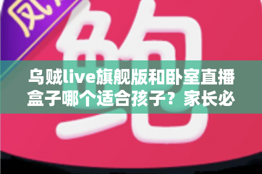 乌贼live旗舰版和卧室直播盒子哪个适合孩子？家长必读的安全选购与使用指南