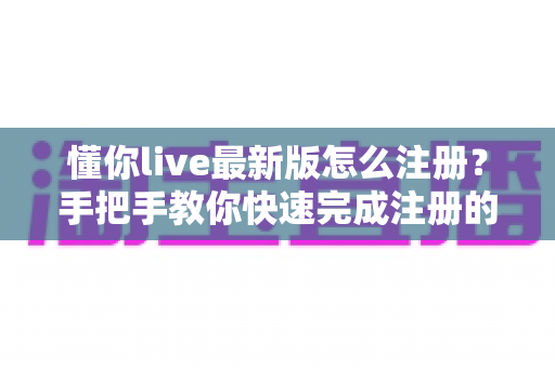 懂你live最新版怎么注册？手把手教你快速完成注册的完整攻略与避坑指南