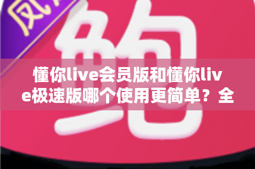 懂你live会员版和懂你live极速版哪个使用更简单？全方位对比助你轻松选择