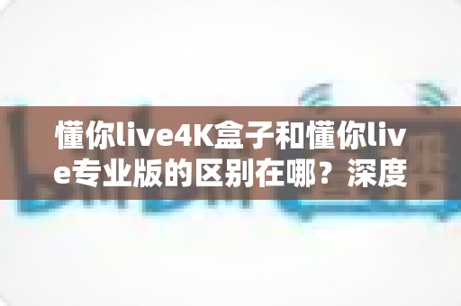 懂你live4K盒子和懂你live专业版的区别在哪?深度对比帮你选对不选贵 懂你live4K盒子和懂你live专业版的区别在哪?深度对比帮你选对不选贵