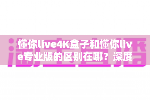 懂你live4K盒子和懂你live专业版的区别在哪?深度对比帮你选对不选贵 懂你live4K盒子和懂你live专业版的区别在哪?深度对比帮你选对不选贵
