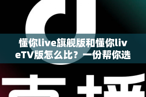 懂你live旗舰版和懂你liveTV版怎么比?一份帮你选对版本的全方位深度对比指南 懂你live旗舰版和懂你liveTV版怎么比?一份帮你选对版本的全方位深度对比指南