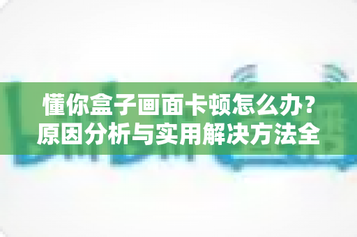 懂你盒子画面卡顿怎么办?原因分析与实用解决方法全指南,助你恢复流畅观影体验 懂你盒子画面卡顿怎么办?原因分析与实用解决方法全指南,助你恢复流畅观影体验