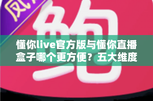 懂你live官方版与懂你直播盒子哪个更方便？五大维度深度对比，帮你找到最省心的观看方案