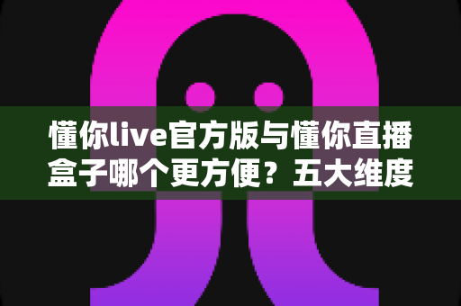 懂你live官方版与懂你直播盒子哪个更方便？五大维度深度对比，帮你找到最省心的观看方案