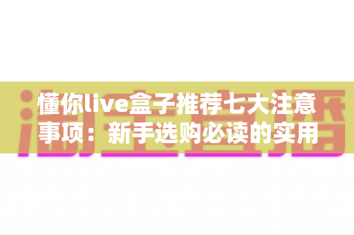 懂你live盒子推荐七大注意事项:新手选购必读的实用避坑指南 懂你live盒子推荐七大注意事项:新手选购必读的实用避坑指南