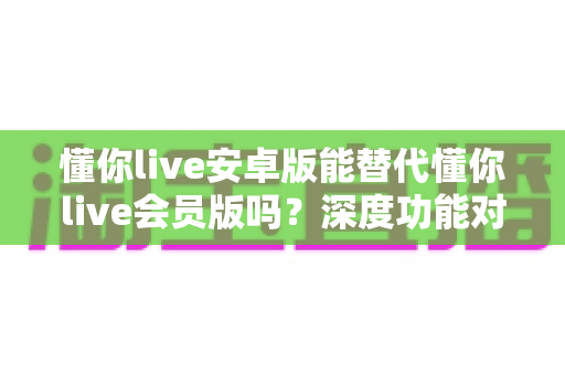 懂你live安卓版能替代懂你live会员版吗？深度功能对比与最全选择指南