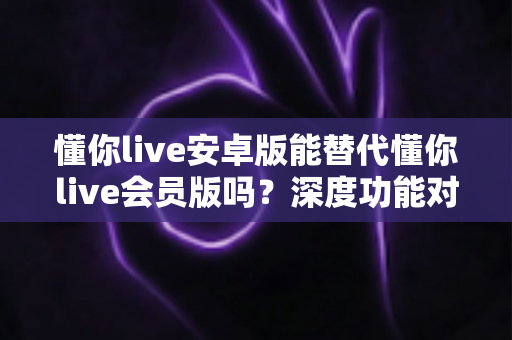 懂你live安卓版能替代懂你live会员版吗？深度功能对比与最全选择指南