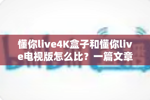 懂你live4K盒子和懂你live电视版怎么比？一篇文章帮你选对家庭观影方案