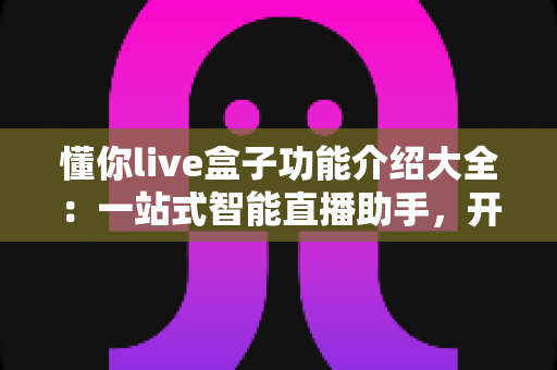 懂你live盒子功能介绍大全：一站式智能直播助手，开播更轻松、人气更火爆