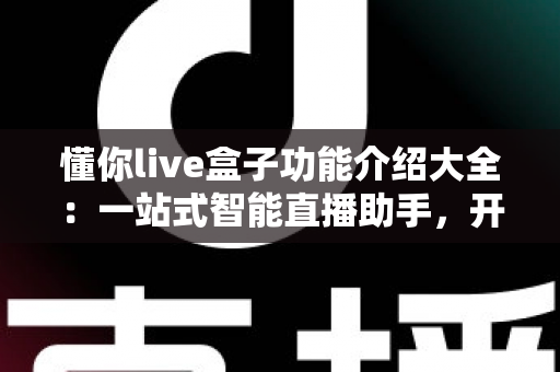 懂你live盒子功能介绍大全：一站式智能直播助手，开播更轻松、人气更火爆
