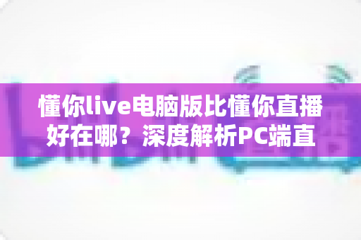 懂你live电脑版比懂你直播好在哪？深度解析PC端直播的核心优势与使用体验