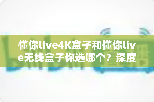 懂你live4K盒子和懂你live无线盒子你选哪个？深度对比评测助你做出明智选择