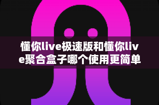 懂你live极速版和懂你live聚合盒子哪个使用更简单？新手零基础上手难度全面对比指南
