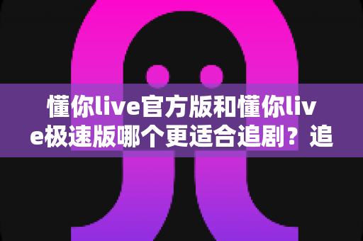懂你live官方版和懂你live极速版哪个更适合追剧？追剧党必看的深度对比指南