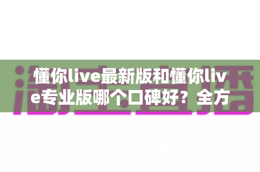 懂你live最新版和懂你live专业版哪个口碑好?全方位对比解析助你轻松选对版本 懂你live最新版和懂你live专业版哪个口碑好?全方位对比解析助你轻松选对版本