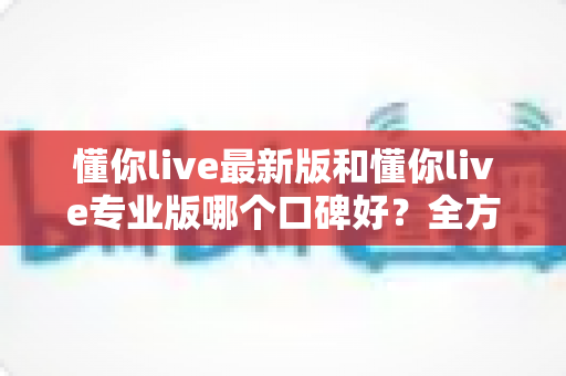 懂你live最新版和懂你live专业版哪个口碑好?全方位对比解析助你轻松选对版本 懂你live最新版和懂你live专业版哪个口碑好?全方位对比解析助你轻松选对版本