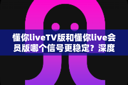 懂你liveTV版和懂你live会员版哪个信号更稳定？深度对比分析与选购指南