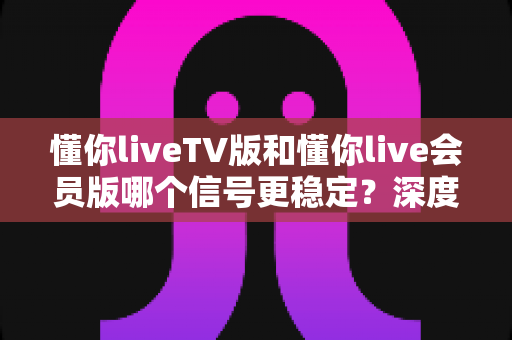 懂你liveTV版和懂你live会员版哪个信号更稳定？深度对比分析与选购指南