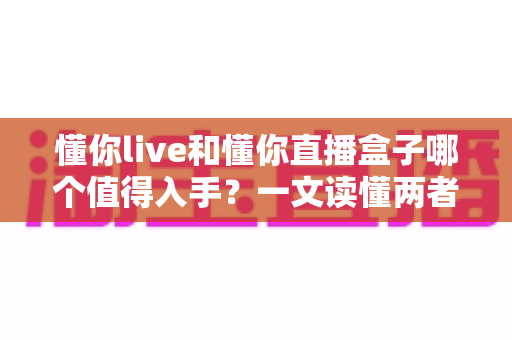 懂你live和懂你直播盒子哪个值得入手?一文读懂两者差异与选购建议 懂你live和懂你直播盒子哪个值得入手?一文读懂两者差异与选购建议