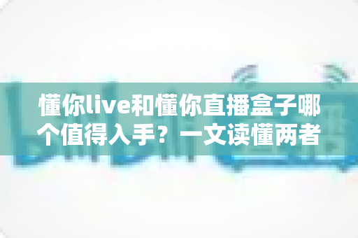 懂你live和懂你直播盒子哪个值得入手?一文读懂两者差异与选购建议 懂你live和懂你直播盒子哪个值得入手?一文读懂两者差异与选购建议