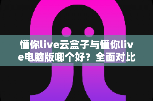 懂你live云盒子与懂你live电脑版哪个好？全面对比评测助你选出最适合的直播方案