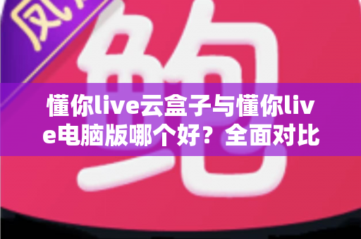 懂你live云盒子与懂你live电脑版哪个好？全面对比评测助你选出最适合的直播方案