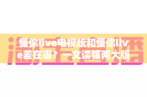 懂你live电视版和懂你live差在哪?一文读懂两大版本的核心区别与选择攻略 懂你live电视版和懂你live差在哪?一文读懂两大版本的核心区别与选择攻略