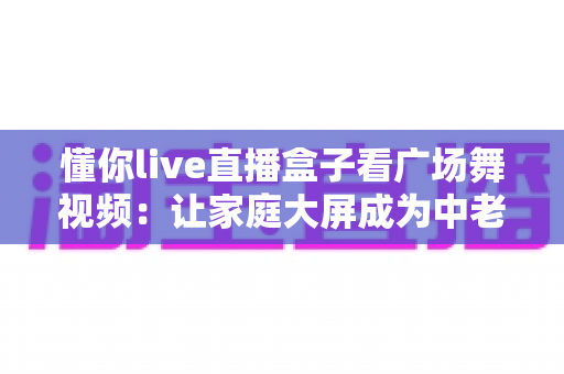 懂你live直播盒子看广场舞视频：让家庭大屏成为中老年人的健身娱乐中心