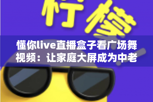 懂你live直播盒子看广场舞视频：让家庭大屏成为中老年人的健身娱乐中心