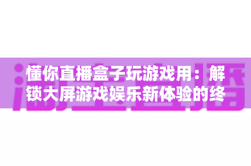 懂你直播盒子玩游戏用:解锁大屏游戏娱乐新体验的终极指南 懂你直播盒子玩游戏用:解锁大屏游戏娱乐新体验的终极指南