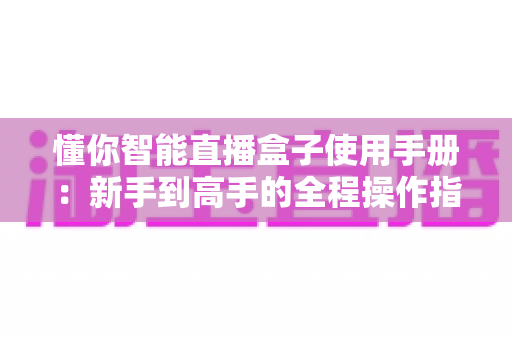 懂你智能直播盒子使用手册:新手到高手的全程操作指南与技巧详解 懂你智能直播盒子使用手册:新手到高手的全程操作指南与技巧详解