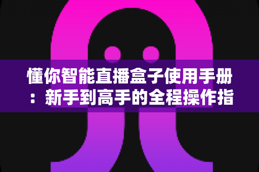 懂你智能直播盒子使用手册:新手到高手的全程操作指南与技巧详解 懂你智能直播盒子使用手册:新手到高手的全程操作指南与技巧详解
