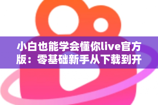小白也能学会懂你live官方版：零基础新手从下载到开播的完整实操指南