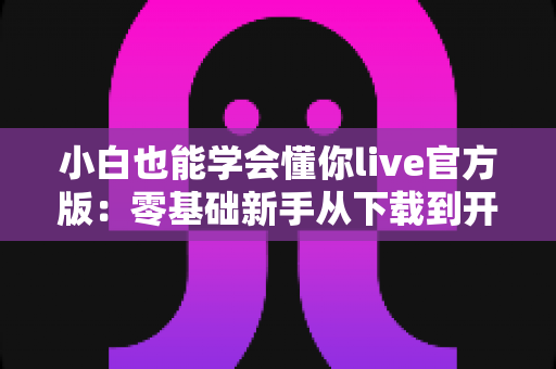 小白也能学会懂你live官方版：零基础新手从下载到开播的完整实操指南