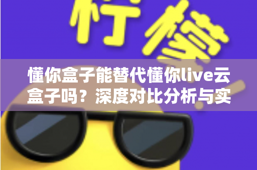 懂你盒子能替代懂你live云盒子吗?深度对比分析与实用选购指南全解析 懂你盒子能替代懂你live云盒子吗?深度对比分析与实用选购指南全解析