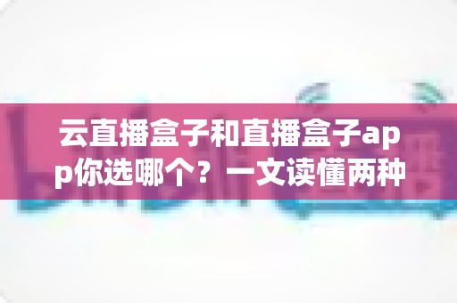 云直播盒子和直播盒子app你选哪个？一文读懂两种直播方案的差异，帮你做出最适合自己的选择