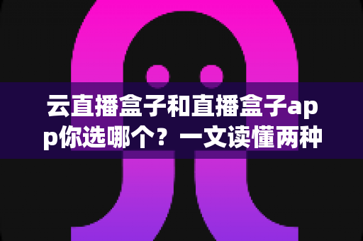 云直播盒子和直播盒子app你选哪个？一文读懂两种直播方案的差异，帮你做出最适合自己的选择