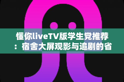 懂你liveTV版学生党推荐：宿舍大屏观影与追剧的省钱实用指南