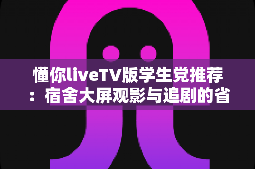 懂你liveTV版学生党推荐：宿舍大屏观影与追剧的省钱实用指南