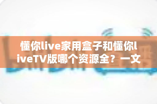 懂你live家用盒子和懂你liveTV版哪个资源全？一文读懂两者差异与选购建议