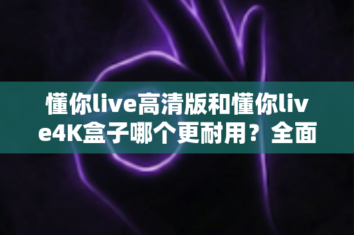 懂你live高清版和懂你live4K盒子哪个更耐用?全面剖析两款机顶盒的寿命差异与明智选购建议 懂你live高清版和懂你live4K盒子哪个更耐用?全面剖析两款机顶盒的寿命差异与明智选购建议