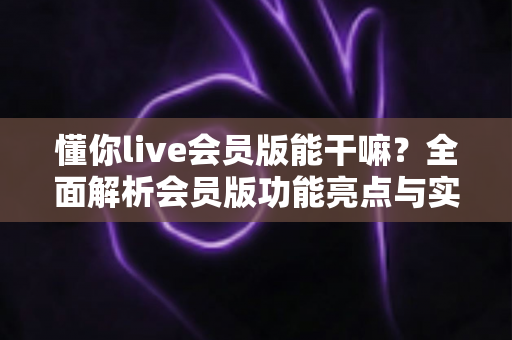 懂你live会员版能干嘛?全面解析会员版功能亮点与实用价值,帮你判断是否值得开通 懂你live会员版能干嘛?全面解析会员版功能亮点与实用价值,帮你判断是否值得开通