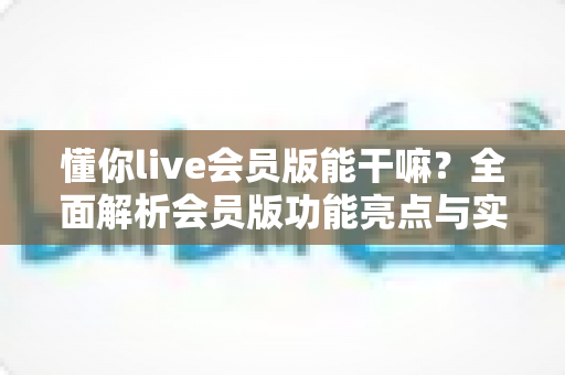 懂你live会员版能干嘛?全面解析会员版功能亮点与实用价值,帮你判断是否值得开通 懂你live会员版能干嘛?全面解析会员版功能亮点与实用价值,帮你判断是否值得开通