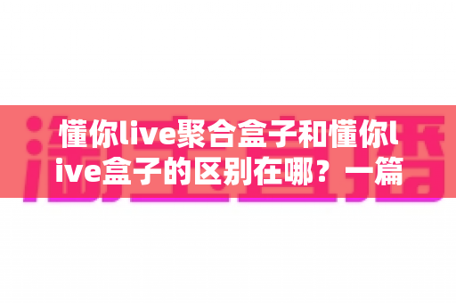 懂你live聚合盒子和懂你live盒子的区别在哪？一篇文章帮你彻底理清两大版本差异与选购思路