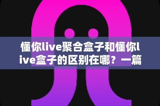 懂你live聚合盒子和懂你live盒子的区别在哪？一篇文章帮你彻底理清两大版本差异与选购思路