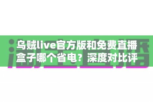 乌贼live官方版和免费直播盒子哪个省电?深度对比评测帮你选对不费电的直播神器 乌贼live官方版和免费直播盒子哪个省电?深度对比评测帮你选对不费电的直播神器