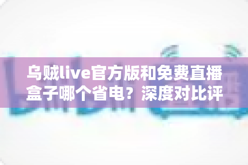 乌贼live官方版和免费直播盒子哪个省电？深度对比评测帮你选对不费电的直播神器