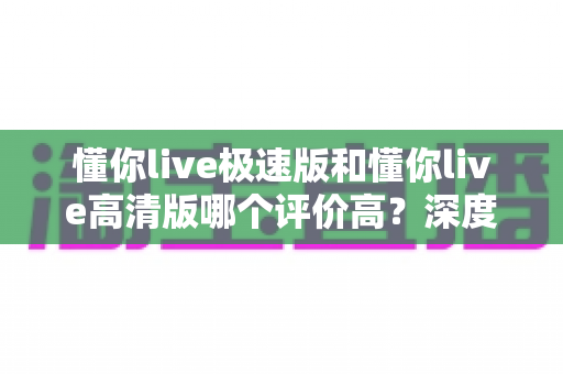 懂你live极速版和懂你live高清版哪个评价高?深度对比口碑差异,帮你一次选对不踩坑 懂你live极速版和懂你live高清版哪个评价高?深度对比口碑差异,帮你一次选对不踩坑
